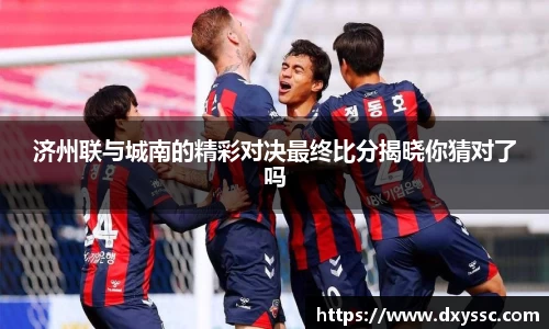 济州联与城南的精彩对决最终比分揭晓你猜对了吗